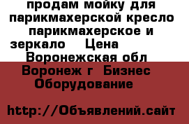 продам мойку для парикмахерской,кресло парикмахерское и зеркало. › Цена ­ 10 000 - Воронежская обл., Воронеж г. Бизнес » Оборудование   